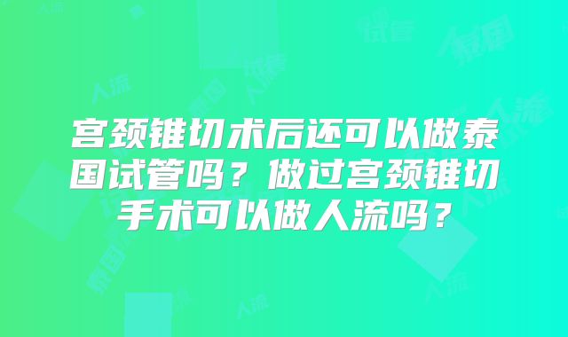 宫颈锥切术后还可以做泰国试管吗？做过宫颈锥切手术可以做人流吗？