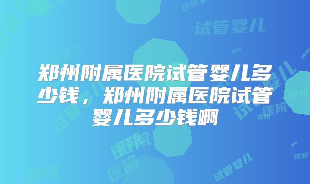 郑州附属医院试管婴儿多少钱，郑州附属医院试管婴儿多少钱啊