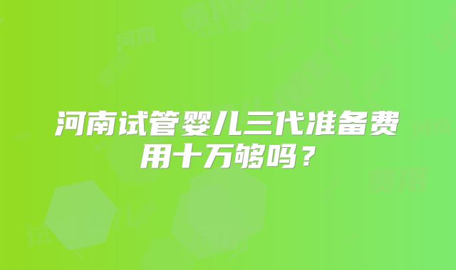 河南试管婴儿三代准备费用十万够吗?