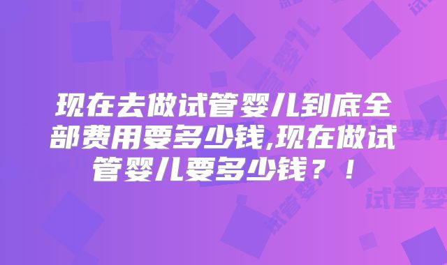 现在去做试管婴儿到底全部费用要多少钱,现在做试管婴儿要多少钱?!