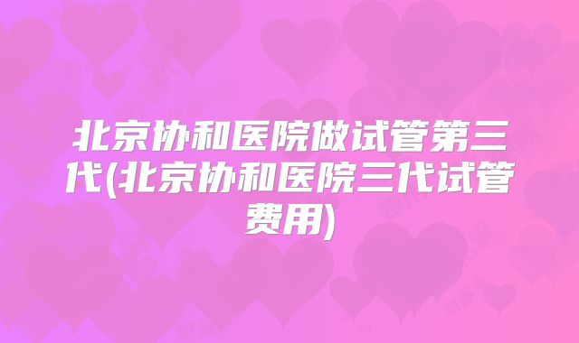 北京协和医院做试管第三代(北京协和医院三代试管费用)