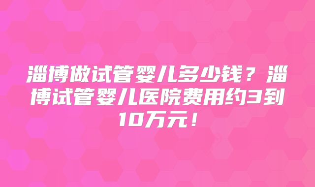 淄博做试管婴儿多少钱？淄博试管婴儿医院费用约3到10万元！
