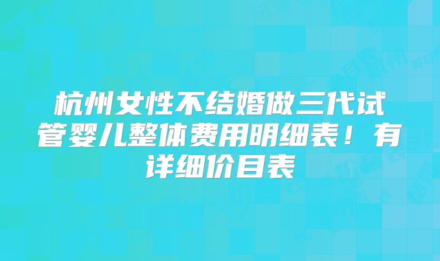 杭州女性不结婚做三代试管婴儿整体费用明细表!有详细价目表