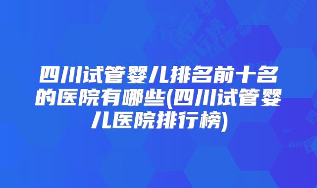 四川试管婴儿排名前十名的医院有哪些(四川试管婴儿医院排行榜)