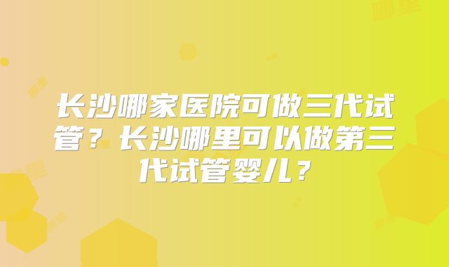 长沙哪家医院可做三代试管？长沙哪里可以做第三代试管婴儿？