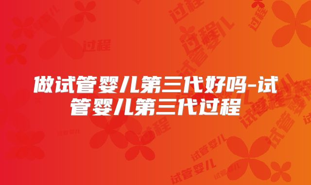 做试管婴儿第三代好吗-试管婴儿第三代过程