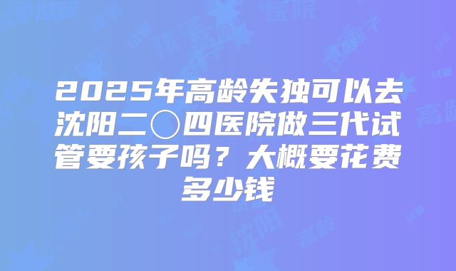 2025年高龄失独可以去沈阳二〇四医院做三代试管要孩子吗?大概要花费多少钱