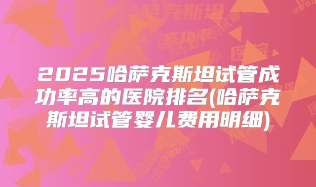 2025哈萨克斯坦试管成功率高的医院排名(哈萨克斯坦试管婴儿费用明细)