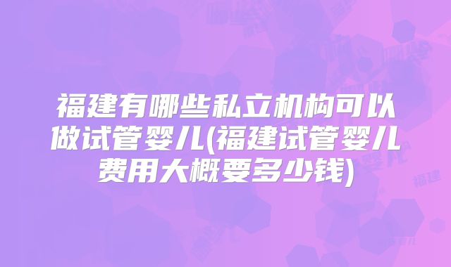 福建有哪些私立机构可以做试管婴儿(福建试管婴儿费用大概要多少钱)