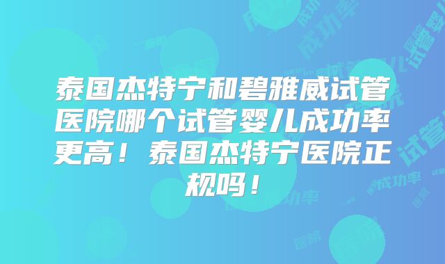 泰国杰特宁和碧雅威试管医院哪个试管婴儿成功率更高！泰国杰特宁医院正规吗！
