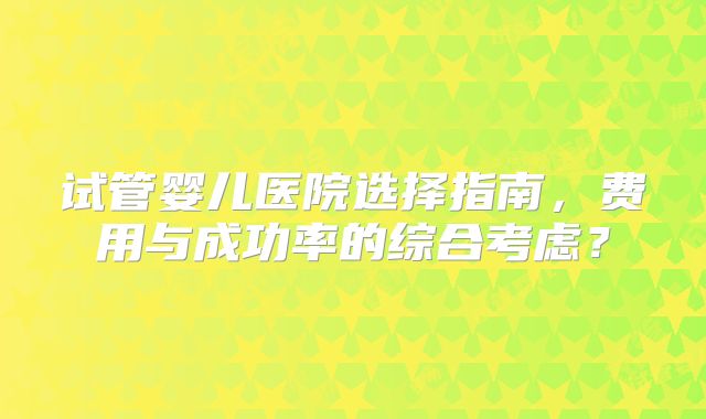 试管婴儿医院选择指南,费用与成功率的综合考虑?