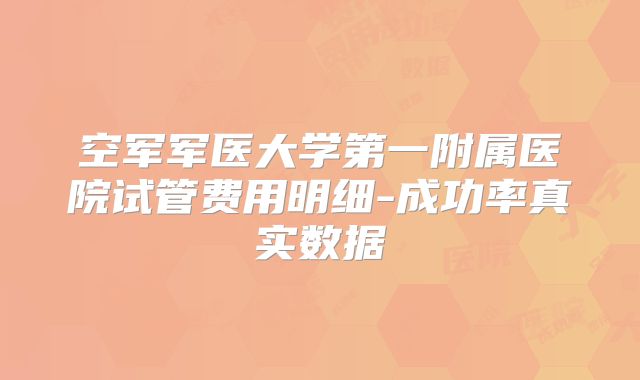 空军军医大学第一附属医院试管费用明细-成功率真实数据