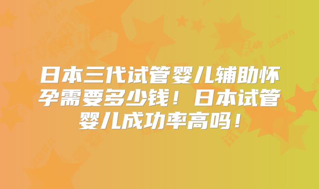 日本三代试管婴儿辅助怀孕需要多少钱！日本试管婴儿成功率高吗！
