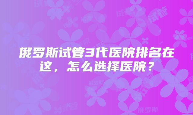 俄罗斯试管3代医院排名在这，怎么选择医院？