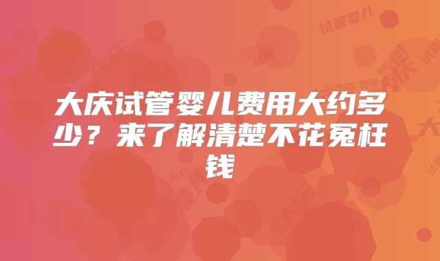 大庆试管婴儿费用大约多少？来了解清楚不花冤枉钱