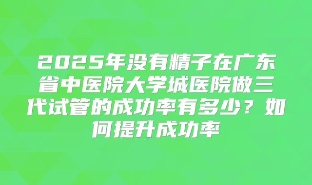 2025年没有精子在广东省中医院大学城医院做三代试管的成功率有多少？如何提升成功率