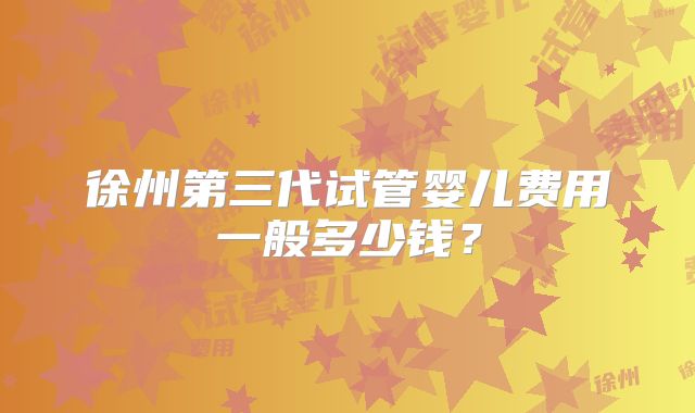 徐州第三代试管婴儿费用一般多少钱？