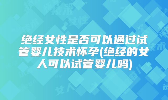 绝经女性是否可以通过试管婴儿技术怀孕(绝经的女人可以试管婴儿吗)