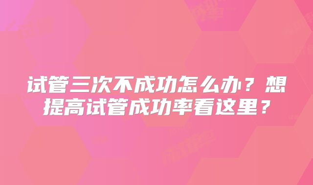 试管三次不成功怎么办?想提高试管成功率看这里?