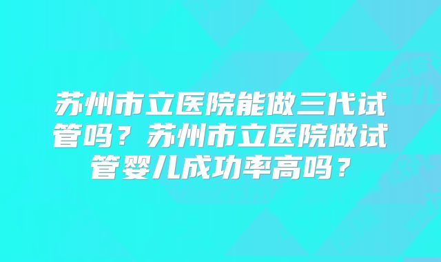 苏州市立医院能做三代试管吗？苏州市立医院做试管婴儿成功率高吗？
