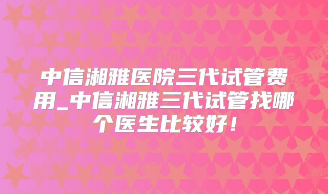 中信湘雅医院三代试管费用_中信湘雅三代试管找哪个医生比较好!