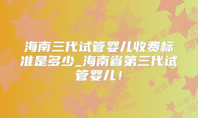 海南三代试管婴儿收费标准是多少_海南省第三代试管婴儿！
