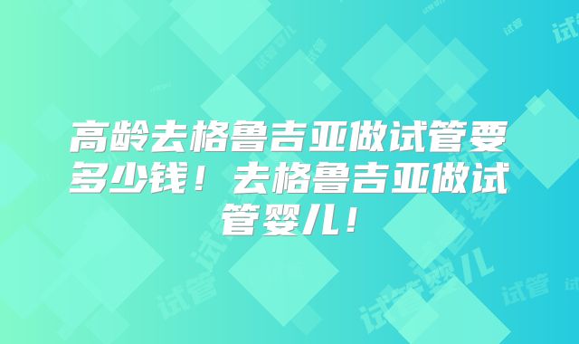 高龄去格鲁吉亚做试管要多少钱！去格鲁吉亚做试管婴儿！