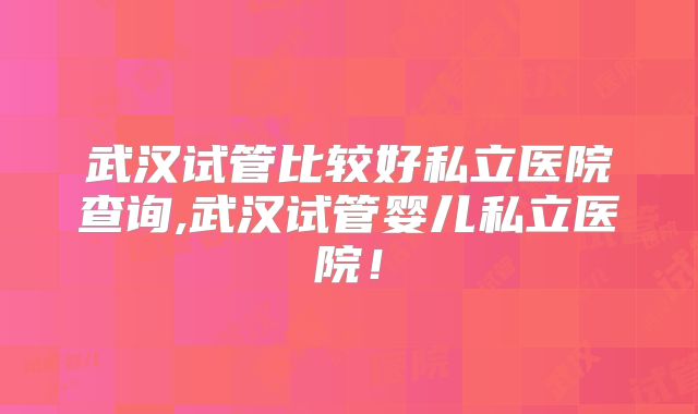 武汉试管比较好私立医院查询,武汉试管婴儿私立医院!