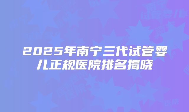 2025年南宁三代试管婴儿正规医院排名揭晓