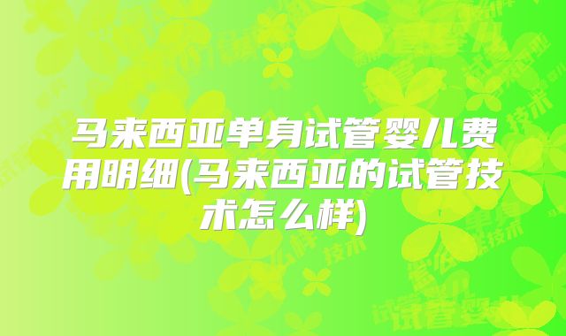 马来西亚单身试管婴儿费用明细(马来西亚的试管技术怎么样)