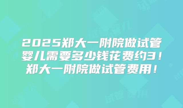 2025郑大一附院做试管婴儿需要多少钱花费约3!郑大一附院做试管费用!