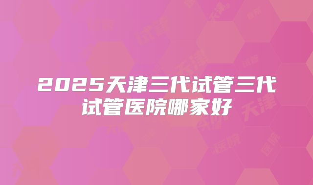 2025天津三代试管三代试管医院哪家好