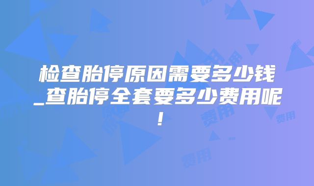 检查胎停原因需要多少钱_查胎停全套要多少费用呢！