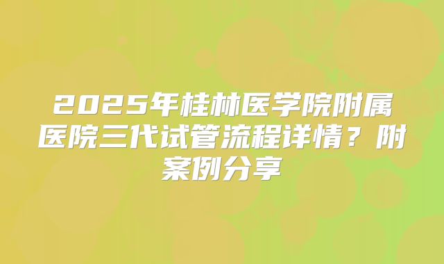 2025年桂林医学院附属医院三代试管流程详情?附案例分享