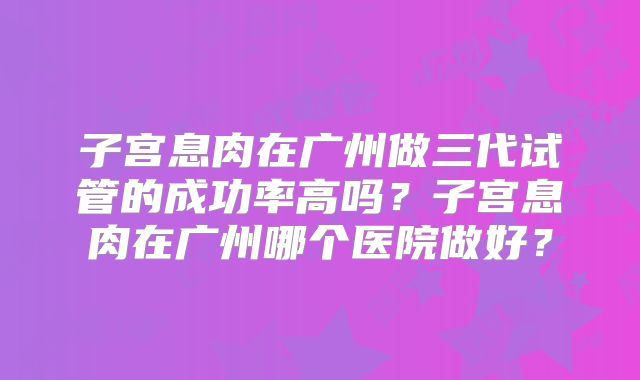 子宫息肉在广州做三代试管的成功率高吗？子宫息肉在广州哪个医院做好？
