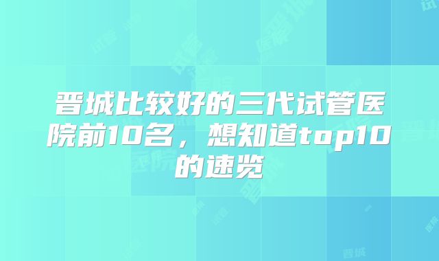 晋城比较好的三代试管医院前10名，想知道top10的速览