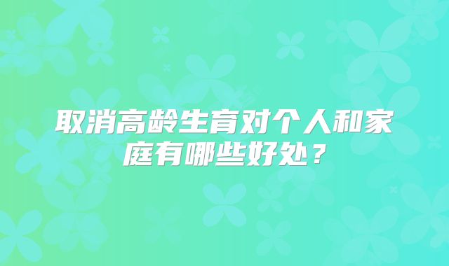 取消高龄生育对个人和家庭有哪些好处？