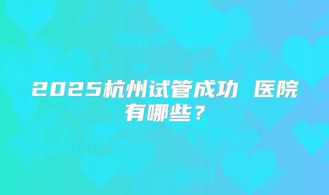 2025杭州试管成功 医院有哪些？