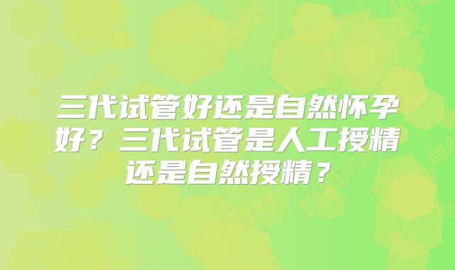 三代试管好还是自然怀孕好?三代试管是人工授精还是自然授精?