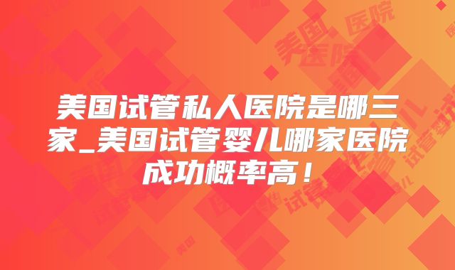 美国试管私人医院是哪三家_美国试管婴儿哪家医院成功概率高！