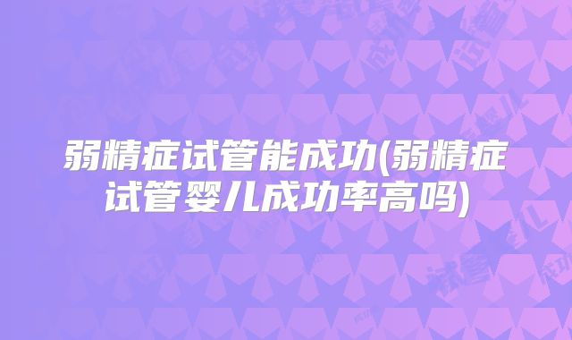 弱精症试管能成功(弱精症试管婴儿成功率高吗)