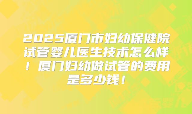 2025厦门市妇幼保健院试管婴儿医生技术怎么样！厦门妇幼做试管的费用是多少钱！