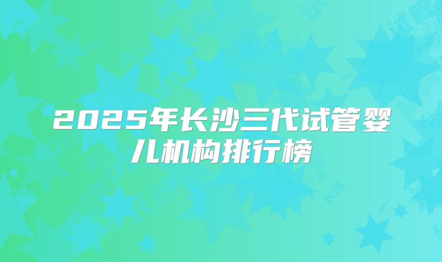 2025年长沙三代试管婴儿机构排行榜