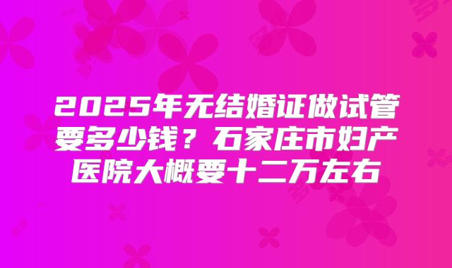2025年无结婚证做试管要多少钱？石家庄市妇产医院大概要十二万左右