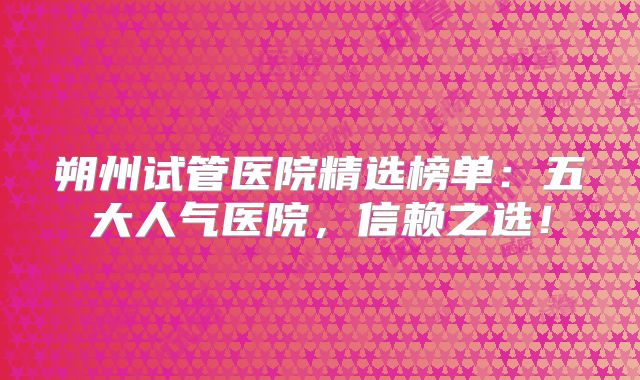 朔州试管医院精选榜单:五大人气医院,信赖之选!