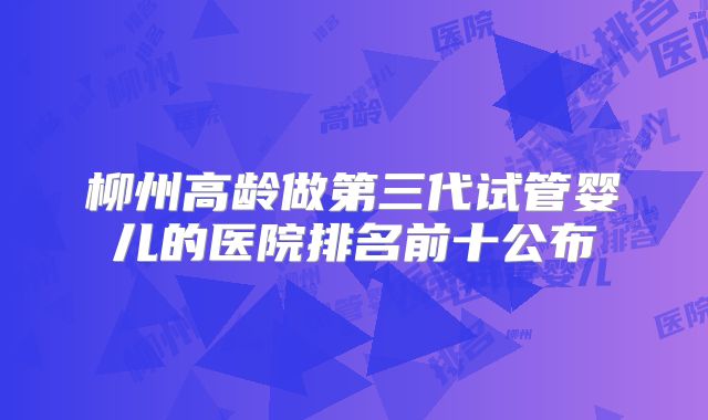 柳州高龄做第三代试管婴儿的医院排名前十公布