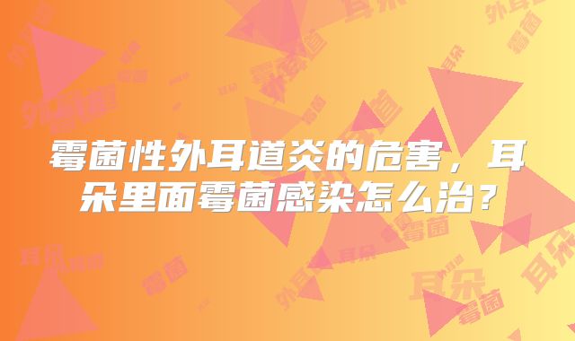 霉菌性外耳道炎的危害，耳朵里面霉菌感染怎么治？