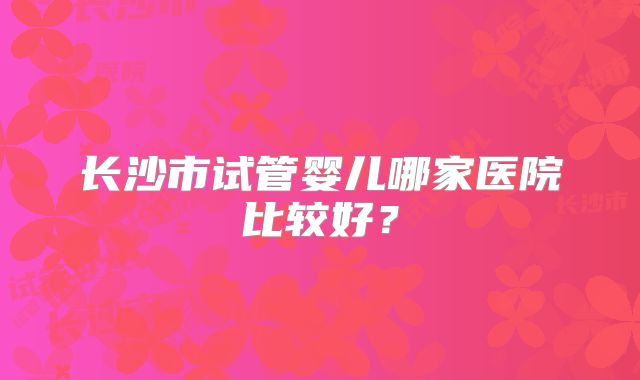 长沙市试管婴儿哪家医院比较好?