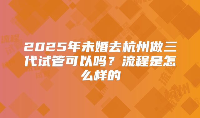 2025年未婚去杭州做三代试管可以吗？流程是怎么样的
