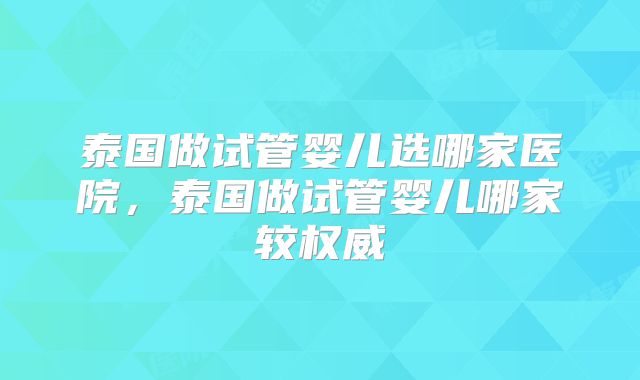泰国做试管婴儿选哪家医院,泰国做试管婴儿哪家较权威